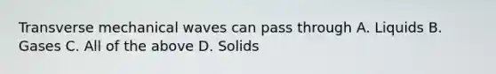 Transverse mechanical waves can pass through A. Liquids B. Gases C. All of the above D. Solids