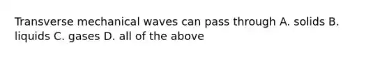 Transverse mechanical waves can pass through A. solids B. liquids C. gases D. all of the above