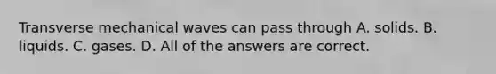 Transverse mechanical waves can pass through A. solids. B. liquids. C. gases. D. All of the answers are correct.