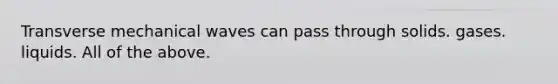 Transverse mechanical waves can pass through solids. gases. liquids. All of the above.