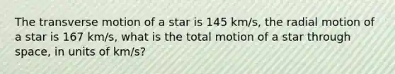 The transverse motion of a star is 145 km/s, the radial motion of a star is 167 km/s, what is the total motion of a star through space, in units of km/s?