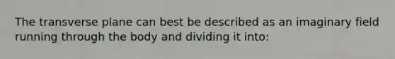 The transverse plane can best be described as an imaginary field running through the body and dividing it into: