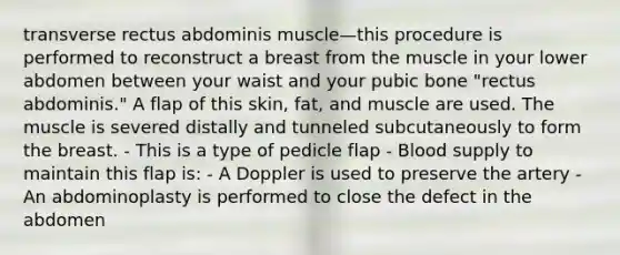 transverse rectus abdominis muscle—this procedure is performed to reconstruct a breast from the muscle in your lower abdomen between your waist and your pubic bone "rectus abdominis." A flap of this skin, fat, and muscle are used. The muscle is severed distally and tunneled subcutaneously to form the breast. - This is a type of pedicle flap - Blood supply to maintain this flap is: - A Doppler is used to preserve the artery - An abdominoplasty is performed to close the defect in the abdomen