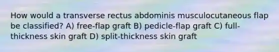 How would a transverse rectus abdominis musculocutaneous flap be classified? A) free-flap graft B) pedicle-flap graft C) full-thickness skin graft D) split-thickness skin graft