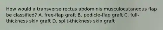 How would a transverse rectus abdominis musculocutaneous flap be classified? A. free-flap graft B. pedicle-flap graft C. full-thickness skin graft D. split-thickness skin graft