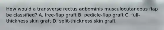 How would a transverse rectus adbominis musculocutaneous flap be classified? A. free-flap graft B. pedicle-flap graft C. full-thickness skin graft D. split-thickness skin graft