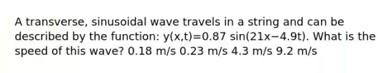 A transverse, sinusoidal wave travels in a string and can be described by the function: y(x,t)=0.87 sin(21x−4.9t). What is the speed of this wave? 0.18 m/s 0.23 m/s 4.3 m/s 9.2 m/s