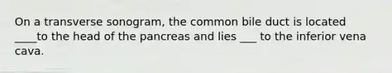 On a transverse sonogram, the common bile duct is located ____to the head of the pancreas and lies ___ to the inferior vena cava.