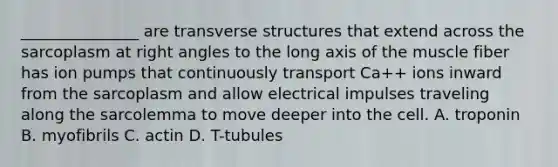 _______________ are transverse structures that extend across the sarcoplasm at right angles to the long axis of the muscle fiber has ion pumps that continuously transport Ca++ ions inward from the sarcoplasm and allow electrical impulses traveling along the sarcolemma to move deeper into the cell. A. troponin B. myofibrils C. actin D. T-tubules