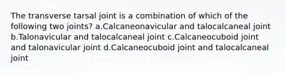 The transverse tarsal joint is a combination of which of the following two joints? a.Calcaneonavicular and talocalcaneal joint b.Talonavicular and talocalcaneal joint c.Calcaneocuboid joint and talonavicular joint d.Calcaneocuboid joint and talocalcaneal joint