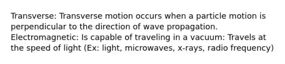 Transverse: Transverse motion occurs when a particle motion is perpendicular to the direction of wave propagation. Electromagnetic: Is capable of traveling in a vacuum: Travels at the speed of light (Ex: light, microwaves, x-rays, radio frequency)