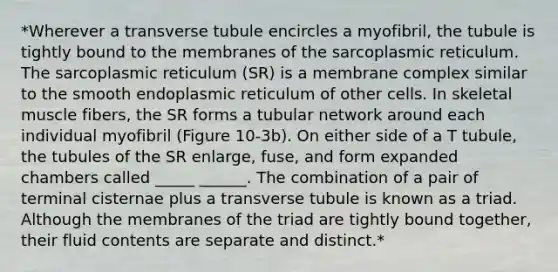 *Wherever a transverse tubule encircles a myofibril, the tubule is tightly bound to the membranes of the sarcoplasmic reticulum. The sarcoplasmic reticulum (SR) is a membrane complex similar to the smooth endoplasmic reticulum of other cells. In skeletal muscle fibers, the SR forms a tubular network around each individual myofibril (Figure 10-3b). On either side of a T tubule, the tubules of the SR enlarge, fuse, and form expanded chambers called _____ ______. The combination of a pair of terminal cisternae plus a transverse tubule is known as a triad. Although the membranes of the triad are tightly bound together, their fluid contents are separate and distinct.*