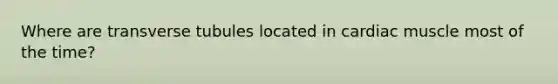 Where are transverse tubules located in cardiac muscle most of the time?