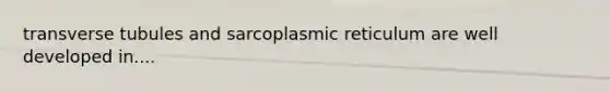 transverse tubules and sarcoplasmic reticulum are well developed in....