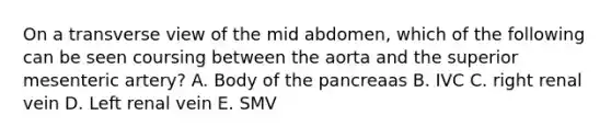 On a transverse view of the mid abdomen, which of the following can be seen coursing between the aorta and the superior mesenteric artery? A. Body of the pancreaas B. IVC C. right renal vein D. Left renal vein E. SMV