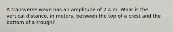 A transverse wave has an amplitude of 2.4 m. What is the vertical distance, in meters, between the top of a crest and the bottom of a trough?