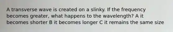 A transverse wave is created on a slinky. If the frequency becomes greater, what happens to the wavelength? A it becomes shorter B it becomes longer C it remains the same size