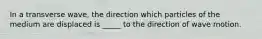 In a transverse wave, the direction which particles of the medium are displaced is _____ to the direction of wave motion.