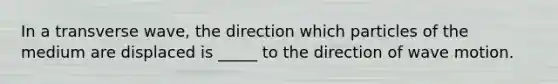 In a transverse wave, the direction which particles of the medium are displaced is _____ to the direction of wave motion.