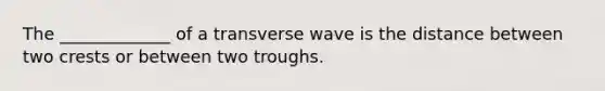 The _____________ of a transverse wave is the distance between two crests or between two troughs.