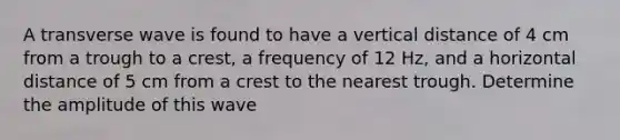 A transverse wave is found to have a vertical distance of 4 cm from a trough to a crest, a frequency of 12 Hz, and a horizontal distance of 5 cm from a crest to the nearest trough. Determine the amplitude of this wave