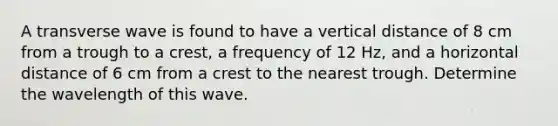 A transverse wave is found to have a vertical distance of 8 cm from a trough to a crest, a frequency of 12 Hz, and a horizontal distance of 6 cm from a crest to the nearest trough. Determine the wavelength of this wave.