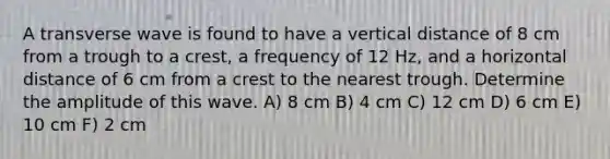 A transverse wave is found to have a vertical distance of 8 cm from a trough to a crest, a frequency of 12 Hz, and a horizontal distance of 6 cm from a crest to the nearest trough. Determine the amplitude of this wave. A) 8 cm B) 4 cm C) 12 cm D) 6 cm E) 10 cm F) 2 cm