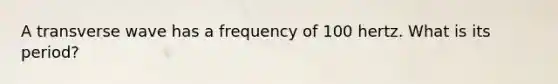 A transverse wave has a frequency of 100 hertz. What is its period?