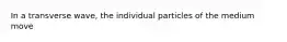 In a transverse wave, the individual particles of the medium move