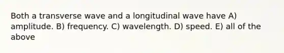 Both a transverse wave and a longitudinal wave have A) amplitude. B) frequency. C) wavelength. D) speed. E) all of the above