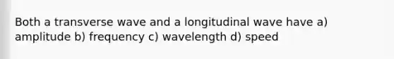 Both a transverse wave and a longitudinal wave have a) amplitude b) frequency c) wavelength d) speed