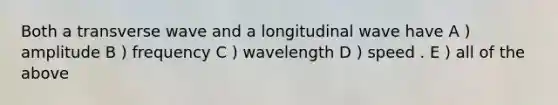 Both a transverse wave and a longitudinal wave have A ) amplitude B ) frequency C ) wavelength D ) speed . E ) all of the above