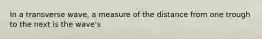 In a transverse wave, a measure of the distance from one trough to the next is the wave's