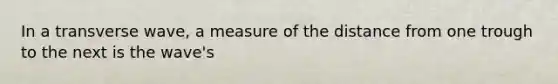 In a transverse wave, a measure of the distance from one trough to the next is the wave's
