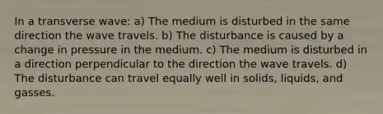 In a transverse wave: a) The medium is disturbed in the same direction the wave travels. b) The disturbance is caused by a change in pressure in the medium. c) The medium is disturbed in a direction perpendicular to the direction the wave travels. d) The disturbance can travel equally well in solids, liquids, and gasses.