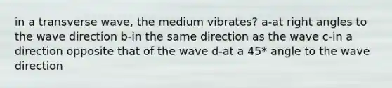 in a transverse wave, the medium vibrates? a-at right angles to the wave direction b-in the same direction as the wave c-in a direction opposite that of the wave d-at a 45* angle to the wave direction