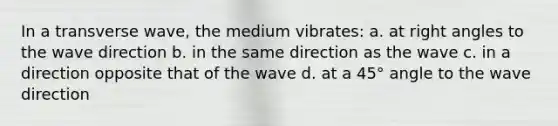 In a transverse wave, the medium vibrates: a. at <a href='https://www.questionai.com/knowledge/kIh722csLJ-right-angle' class='anchor-knowledge'>right angle</a>s to the wave direction b. in the same direction as the wave c. in a direction opposite that of the wave d. at a 45° angle to the wave direction