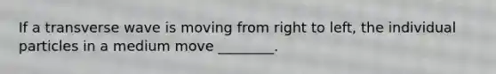 If a transverse wave is moving from right to left, the individual particles in a medium move ________.