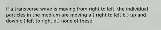 If a transverse wave is moving from right to left, the individual particles in the medium are moving a.) right to left b.) up and down c.) left to right d.) none of these