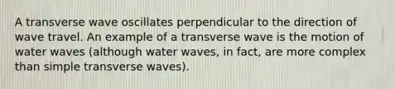 A transverse wave oscillates perpendicular to the direction of wave travel. An example of a transverse wave is the motion of water waves (although water waves, in fact, are more complex than simple transverse waves).