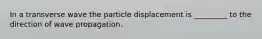 In a transverse wave the particle displacement is _________ to the direction of wave propagation.