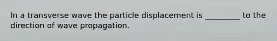 In a transverse wave the particle displacement is _________ to the direction of wave propagation.