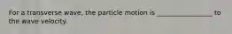 For a transverse wave, the particle motion is _________________ to the wave velocity.