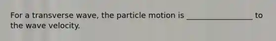 For a transverse wave, the particle motion is _________________ to the wave velocity.