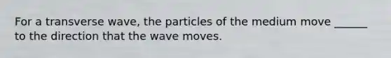 For a transverse wave, the particles of the medium move ______ to the direction that the wave moves.