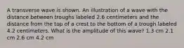 A transverse wave is shown. An illustration of a wave with the distance between troughs labeled 2.6 centimeters and the distance from the top of a crest to the bottom of a trough labeled 4.2 centimeters. What is the amplitude of this wave? 1.3 cm 2.1 cm 2.6 cm 4.2 cm