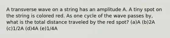 A transverse wave on a string has an amplitude A. A tiny spot on the string is colored red. As one cycle of the wave passes by, what is the total distance traveled by the red spot? (a)A (b)2A (c)1/2A (d)4A (e)1/4A