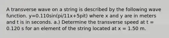 A transverse wave on a string is described by the following wave function. y=0.110sin(pi/11x+5pit) where x and y are in meters and t is in seconds. a.) Determine the transverse speed at t = 0.120 s for an element of the string located at x = 1.50 m.