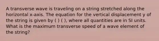 A transverse wave is traveling on a string stretched along the horizontal x-axis. The equation for the vertical displacement y of the string is given by ( ) ( ), where all quantities are in SI units. What is the maximum transverse speed of a wave element of the string?