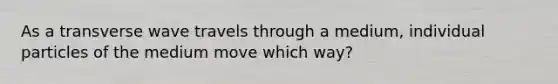 As a transverse wave travels through a medium, individual particles of the medium move which way?
